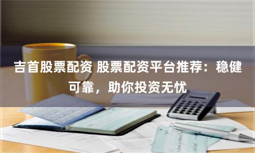 吉首股票配资 股票配资平台推荐：稳健可靠，助你投资无忧