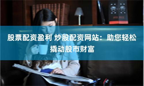 股票配资盈利 炒股配资网站：助您轻松撬动股市财富