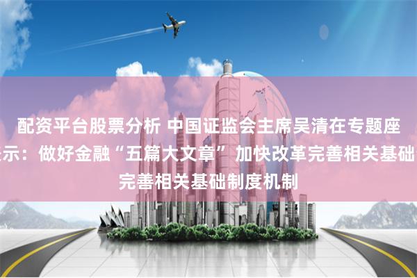 配资平台股票分析 中国证监会主席吴清在专题座谈会上表示：做好金融“五篇大文章” 加快改革完善相关基础制度机制