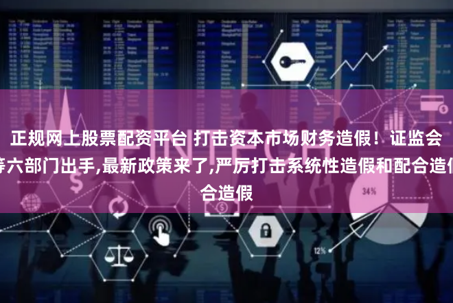 正规网上股票配资平台 打击资本市场财务造假！证监会等六部门出手,最新政策来了,严厉打击系统性造假和配合造假