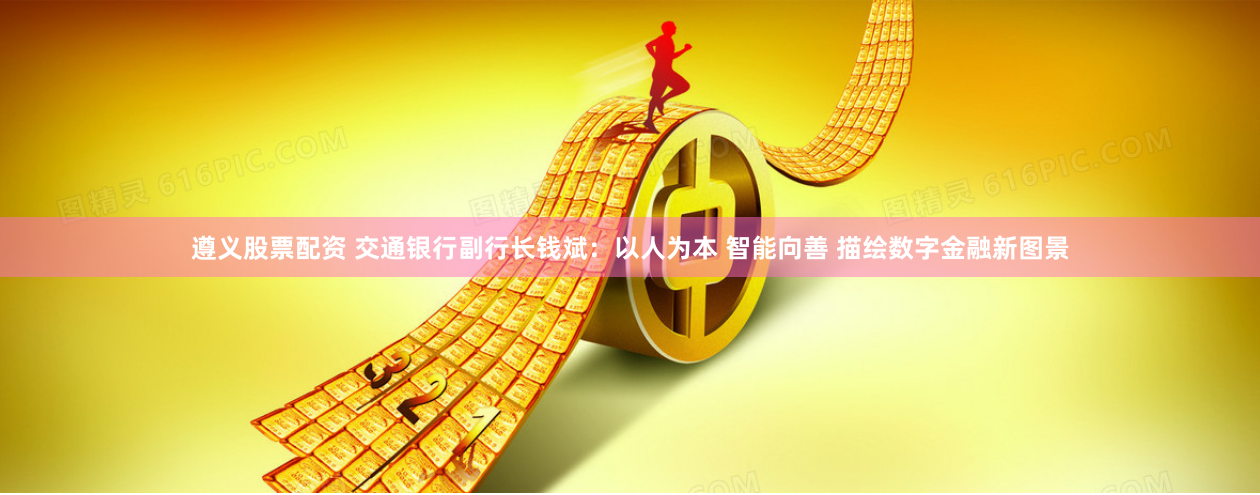 遵义股票配资 交通银行副行长钱斌：以人为本 智能向善 描绘数字金融新图景