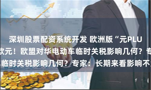 深圳股票配资系统开发 欧洲版“元PLUS”成本涨近8000欧元！欧盟对华电动车临时关税影响几何？专家：长期来看影响不大