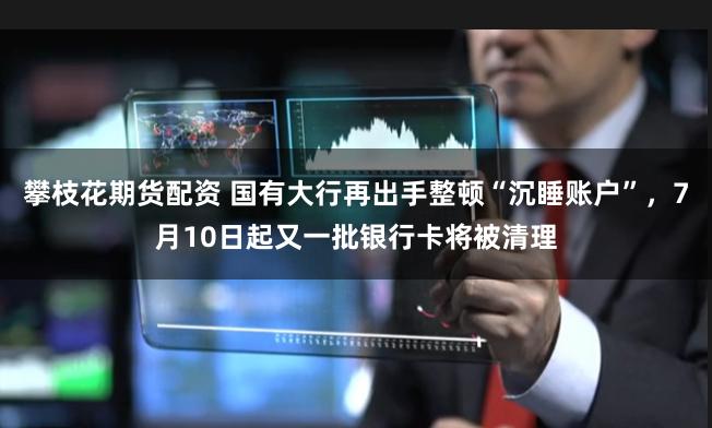 攀枝花期货配资 国有大行再出手整顿“沉睡账户”，7月10日起又一批银行卡将被清理
