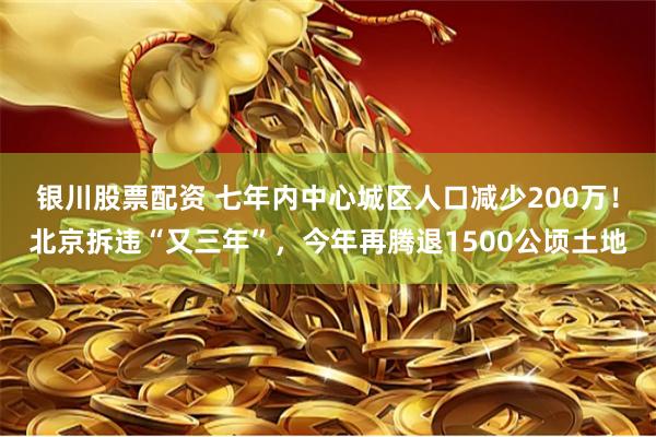 银川股票配资 七年内中心城区人口减少200万！北京拆违“又三年”，今年再腾退1500公顷土地