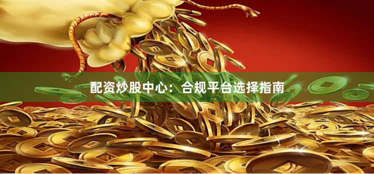 配资炒股中心：合规平台选择指南